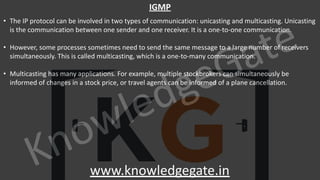 KnowledgeGate
www.knowledgegate.in
IGMP
• The IP protocol can be involved in two types of communication: unicasting and multicasting. Unicasting
is the communication between one sender and one receiver. It is a one-to-one communication.
• However, some processes sometimes need to send the same message to a large number of receivers
simultaneously. This is called multicasting, which is a one-to-many communication.
• Multicasting has many applications. For example, multiple stockbrokers can simultaneously be
informed of changes in a stock price, or travel agents can be informed of a plane cancellation.
 