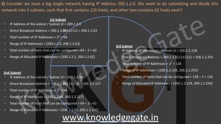 KnowledgeGate
www.knowledgegate.in
Q Consider we have a big single network having IP Address 200.1.2.0. We want to do subnetting and divide this
network into 3 subnets, such that first contains 126 hosts, and other two contains 62 hosts each?
1st Subnet
∙ IP Address of the subnet / Subnet id = 200.1.2.0
∙ Direct Broadcast Address = 200.1.2.00111111 = 200.1.2.63
∙ Total number of IP Addresses = 26
= 64
∙ Range of IP Addresses = [200.1.2.0, 200.1.2.63]
∙ Total number of hosts that can be configured = 64 – 2 = 62
∙ Range of Allocated IP Addresses = [200.1.2.1, 200.1.2.62]
2nd Subnet
∙ IP Address of the subnet / Subnet id = 200.1.2.64
∙ Direct Broadcast Address = 200.1.2.011111111 = 200.1.2.127
∙ Total number of IP Addresses = 26
= 64
∙ Range of IP Addresses = [200.1.2.64, 200.1.2.127]
∙ Total number of hosts that can be configured = 64 – 2 = 62
∙ Range of Allocated IP Addresses = [200.1.2.65, 200.1.2.126]
3rd Subnet
∙ IP Address of the subnet / Subnet id = 200.1.2.128
∙ Direct Broadcast Address = 200.1.2.111111111 = 200.1.2.255
∙ Total number of IP Addresses = 27
= 128
∙ Range of IP Addresses = [200.1.2.128, 200.1.2.255]
∙ Total number of hosts that can be configured = 128 – 2 = 126
∙ Range of Allocated IP Addresses = [200.1.2.129, 200.1.2.254]
 