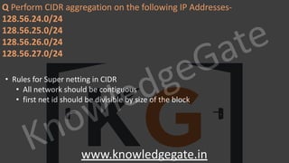 KnowledgeGate
www.knowledgegate.in
Q Perform CIDR aggregation on the following IP Addresses-
128.56.24.0/24
128.56.25.0/24
128.56.26.0/24
128.56.27.0/24
• Rules for Super netting in CIDR
• All network should be contiguous
• first net id should be divisible by size of the block
 