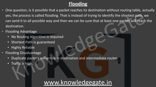 KnowledgeGate
www.knowledgegate.in
Flooding
∙ One question, is it possible that a packet reaches its destination without routing table, actually
yes, the process is called flooding. That is instead of trying to identify the shortest path, we
can send it to all possible way and then we can be sure that at least one packet will reach the
destination.
∙ Flooding Advantage
• No Routing Algorithm is required
• Shortest Path is guaranteed
• Highly Reliable
∙ Flooding Disadvantage
• Duplicate packets will arrive at destination and intermediate router
• Traffic is high.
 