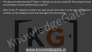 KnowledgeGate
www.knowledgegate.in
∙ This does not imply that only 232
bytes = 4 GB data can be sent using TCP. The concept of wrap
around allows to send unlimited data using TCP.
∙ After all the 232
sequence numbers are used up and more data is to be sent, the sequence
numbers can be wrapped around and used again from the starting.
 