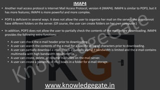 KnowledgeGate
www.knowledgegate.in
IMAP4
• Another mail access protocol is Internet Mail Access Protocol, version 4 (IMAP4). IMAP4 is similar to POP3, but it
has more features; IMAP4 is more powerful and more complex.
• POP3 is deficient in several ways. It does not allow the user to organize her mail on the server; the user cannot
have different folders on the server. (Of course, the user can create folders on her own computer.)
• In addition, POP3 does not allow the user to partially check the contents of the mail before downloading. IMAP4
provides the following extra functions:
• A user can check the e-mail header prior to downloading.
• A user can search the contents of the e-mail for a specific string of characters prior to downloading.
• A user can partially download e-mail. This is especially useful if bandwidth is limited and the e-mail contains
multimedia with high bandwidth requirements.
• A user can create, delete, or rename mailboxes on the mail server.
• A user can create a hierarchy of mail boxes in a folder for e-mail storage.
 