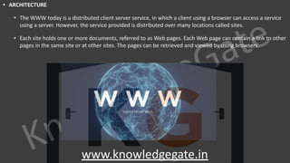 KnowledgeGate
www.knowledgegate.in
• ARCHITECTURE
• The WWW today is a distributed client server service, in which a client using a browser can access a service
using a server. However, the service provided is distributed over many locations called sites.
• Each site holds one or more documents, referred to as Web pages. Each Web page can contain a link to other
pages in the same site or at other sites. The pages can be retrieved and viewed by using browsers.
 