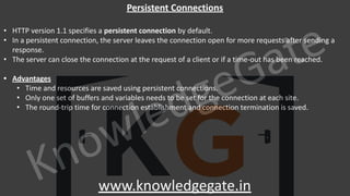 KnowledgeGate
www.knowledgegate.in
Persistent Connections
• HTTP version 1.1 specifies a persistent connection by default.
• In a persistent connection, the server leaves the connection open for more requests after sending a
response.
• The server can close the connection at the request of a client or if a time-out has been reached.
• Advantages
• Time and resources are saved using persistent connections.
• Only one set of buffers and variables needs to be set for the connection at each site.
• The round-trip time for connection establishment and connection termination is saved.
 