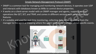 KnowledgeGate
www.knowledgegate.in
Simple Network Management Protocol (SNMP)
• SNMP is a common tool for managing and monitoring network devices; it operates over UDP
and interacts with databases known as MIBs to control device properties.
• It works on a client-server model with an SNMP manager and agents, supports various
operations like GET, SET, and TRAP, and comes in different versions with varying security
features.
• It's scalable and used for real-time monitoring, collecting data either by polling from the
manager to the agent or trapping where the agent notifies the manager about specific events.
 