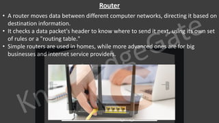 KnowledgeGate
www.knowledgegate.in
Router
• A router moves data between different computer networks, directing it based on
destination information.
• It checks a data packet's header to know where to send it next, using its own set
of rules or a "routing table."
• Simple routers are used in homes, while more advanced ones are for big
businesses and internet service providers.
 
