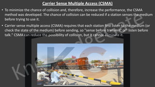 KnowledgeGate
www.knowledgegate.in
Carrier Sense Multiple Access (CSMA)
• To minimize the chance of collision and, therefore, increase the performance, the CSMA
method was developed. The chance of collision can be reduced if a station senses the medium
before trying to use it.
• Carrier sense multiple access (CSMA) requires that each station first listen to the medium (or
check the state of the medium) before sending, so "sense before transmit" or" listen before
talk." CSMA can reduce the possibility of collision, but it cannot eliminate it.
 