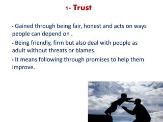 1- Trust
• Gained through being fair, honest and acts on ways
people can depend on .
• Being friendly, firm but also deal with people as
adult without threats or blames.
• It means following through promises to help them
improve.
 
