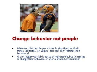 21
Change behavior not people
• When you hire people you are not buying them, or their
minds, attitudes, or values. You are only renting their
behaviour!
• As a manager your job is not to change people, but to manage
or change their behaviour in your restricted environment
 