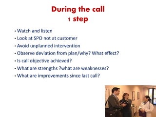 During the call
1 step
• Watch and listen
• Look at SPO not at customer
• Avoid unplanned intervention
• Observe deviation from plan/why? What effect?
• Is call objective achieved?
• What are strengths ?what are weaknesses?
• What are improvements since last call?
 
