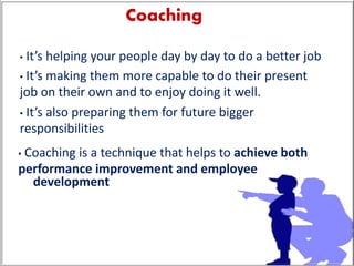 Coaching
• It’s helping your people day by day to do a better job
• It’s making them more capable to do their present
job on their own and to enjoy doing it well.
• It’s also preparing them for future bigger
responsibilities
• Coaching is a technique that helps to achieve both
performance improvement and employee
development
 