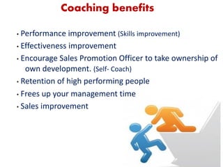 6
Coaching benefits
• Performance improvement (Skills improvement)
• Effectiveness improvement
• Encourage Sales Promotion Officer to take ownership of
own development. (Self- Coach)
• Retention of high performing people
• Frees up your management time
• Sales improvement
 