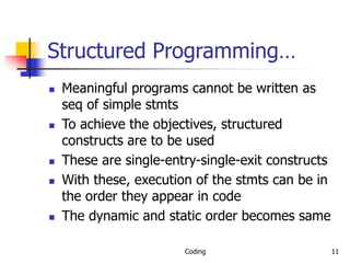 Coding 11
Structured Programming…
 Meaningful programs cannot be written as
seq of simple stmts
 To achieve the objectives, structured
constructs are to be used
 These are single-entry-single-exit constructs
 With these, execution of the stmts can be in
the order they appear in code
 The dynamic and static order becomes same
 
