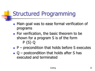Coding 12
Structured Programming
 Main goal was to ease formal verification of
programs
 For verification, the basic theorem to be
shown for a program S is of the form
P {S} Q
 P – precondition that holds before S executes
 Q – postcondition that holds after S has
executed and terminated
 