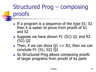 Coding 13
Structured Prog – composing
proofs
 If a program is a sequence of the type S1; S2
then it is easier to prove from proofs of S1
and S2
 Suppose we have shown P1 {S1} Q1 and R2
{S2} Q2
 Then, if we can show Q1 => R2, then we can
conclude P1 {S1; S2} Q2
 So Structured Prog allows composing proofs
of larger programs from proofs of its parts
 