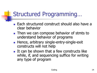 Coding 14
Structured Programming…
 Each structured construct should also have a
clear behavior
 Then we can compose behavior of stmts to
understand behavior of programs
 Hence, arbitrary single-entry-single-exit
constructs will not help
 It can be shown that a few constructs like
while, if, and sequencing suffice for writing
any type of program
 