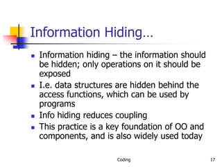 Coding 17
Information Hiding…
 Information hiding – the information should
be hidden; only operations on it should be
exposed
 I.e. data structures are hidden behind the
access functions, which can be used by
programs
 Info hiding reduces coupling
 This practice is a key foundation of OO and
components, and is also widely used today
 