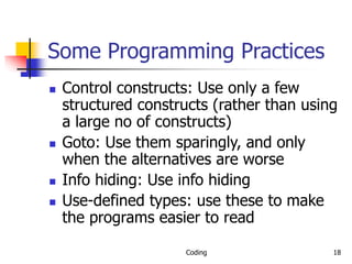 Coding 18
Some Programming Practices
 Control constructs: Use only a few
structured constructs (rather than using
a large no of constructs)
 Goto: Use them sparingly, and only
when the alternatives are worse
 Info hiding: Use info hiding
 Use-defined types: use these to make
the programs easier to read
 