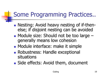 Coding 19
Some Programming Practices..
 Nesting: Avoid heavy nesting of if-then-
else; if disjoint nesting can be avoided
 Module size: Should not be too large –
generally means low cohesion
 Module interface: make it simple
 Robustness: Handle exceptional
situations
 Side effects: Avoid them, document
 