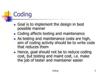 Coding 2
Coding
 Goal is to implement the design in best
possible manner
 Coding affects testing and maintenance
 As testing and maintenance costs are high,
aim of coding activity should be to write code
that reduces them
 Hence, goal should not be to reduce coding
cost, but testing and maint cost, i.e. make
the job of tester and maintainer easier
 