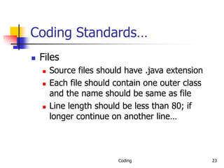 Coding 23
Coding Standards…
 Files
 Source files should have .java extension
 Each file should contain one outer class
and the name should be same as file
 Line length should be less than 80; if
longer continue on another line…
 
