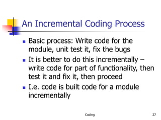 Coding 27
An Incremental Coding Process
 Basic process: Write code for the
module, unit test it, fix the bugs
 It is better to do this incrementally –
write code for part of functionality, then
test it and fix it, then proceed
 I.e. code is built code for a module
incrementally
 