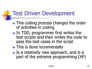 Coding 29
Test Driven Development
 This coding process changes the order
of activities in coding
 In TDD, programmer first writes the
test scripts and then writes the code to
pass the test cases in the script
 This is done incrementally
 Is a relatively new approach, and is a
part of the extreme programming (XP)
 
