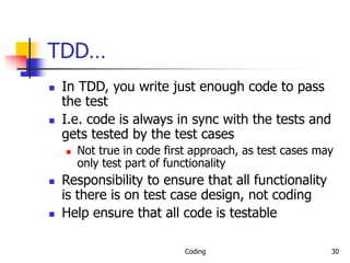 Coding 30
TDD…
 In TDD, you write just enough code to pass
the test
 I.e. code is always in sync with the tests and
gets tested by the test cases
 Not true in code first approach, as test cases may
only test part of functionality
 Responsibility to ensure that all functionality
is there is on test case design, not coding
 Help ensure that all code is testable
 