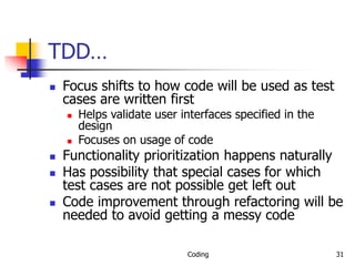 Coding 31
TDD…
 Focus shifts to how code will be used as test
cases are written first
 Helps validate user interfaces specified in the
design
 Focuses on usage of code
 Functionality prioritization happens naturally
 Has possibility that special cases for which
test cases are not possible get left out
 Code improvement through refactoring will be
needed to avoid getting a messy code
 