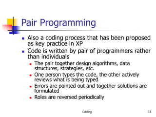 Coding 33
Pair Programming
 Also a coding process that has been proposed
as key practice in XP
 Code is written by pair of programmers rather
than individuals
 The pair together design algorithms, data
structures, strategies, etc.
 One person types the code, the other actively
reviews what is being typed
 Errors are pointed out and together solutions are
formulated
 Roles are reversed periodically
 