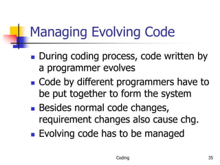 Coding 35
Managing Evolving Code
 During coding process, code written by
a programmer evolves
 Code by different programmers have to
be put together to form the system
 Besides normal code changes,
requirement changes also cause chg.
 Evolving code has to be managed
 