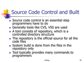 Coding 36
Source Code Control and Built
 Source code control is an essential step
programmers have to do
 Generally tools like CVS, VSS are used
 A tool consists of repository, which is a
controlled directory structure
 The repository is the official source for all the
code files
 System build is done from the files in the
repository only
 Tool typically provides many commands to
programmers
 