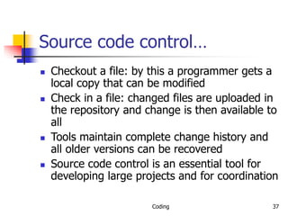Coding 37
Source code control…
 Checkout a file: by this a programmer gets a
local copy that can be modified
 Check in a file: changed files are uploaded in
the repository and change is then available to
all
 Tools maintain complete change history and
all older versions can be recovered
 Source code control is an essential tool for
developing large projects and for coordination
 