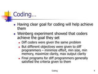Coding 4
Coding…
 Having clear goal for coding will help achieve
them
 Weinberg experiment showed that coders
achieve the goal they set
 Diff coders were given the same problem
 But different objectives were given to diff
programmers – minimize effort, min size, min
memory, maximize clarity, max output clarity
 Final programs for diff programmers generally
satisfied the criteria given to them
 