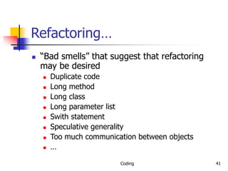 Coding 41
Refactoring…
 “Bad smells” that suggest that refactoring
may be desired
 Duplicate code
 Long method
 Long class
 Long parameter list
 Swith statement
 Speculative generality
 Too much communication between objects
 …
 