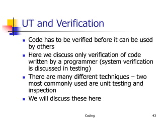 Coding 43
UT and Verification
 Code has to be verified before it can be used
by others
 Here we discuss only verification of code
written by a programmer (system verification
is discussed in testing)
 There are many different techniques – two
most commonly used are unit testing and
inspection
 We will discuss these here
 
