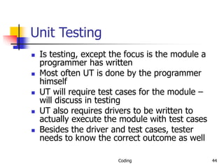 Coding 44
Unit Testing
 Is testing, except the focus is the module a
programmer has written
 Most often UT is done by the programmer
himself
 UT will require test cases for the module –
will discuss in testing
 UT also requires drivers to be written to
actually execute the module with test cases
 Besides the driver and test cases, tester
needs to know the correct outcome as well
 