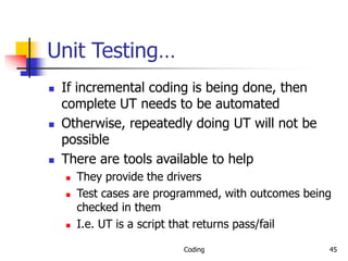 Coding 45
Unit Testing…
 If incremental coding is being done, then
complete UT needs to be automated
 Otherwise, repeatedly doing UT will not be
possible
 There are tools available to help
 They provide the drivers
 Test cases are programmed, with outcomes being
checked in them
 I.e. UT is a script that returns pass/fail
 