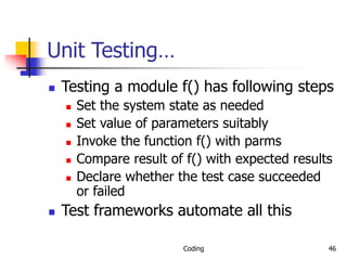 Coding 46
Unit Testing…
 Testing a module f() has following steps
 Set the system state as needed
 Set value of parameters suitably
 Invoke the function f() with parms
 Compare result of f() with expected results
 Declare whether the test case succeeded
or failed
 Test frameworks automate all this
 