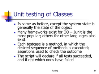 Coding 47
Unit testing of Classes
 Is same as before, except the system state is
generally the state of the object
 Many frameworks exist for OO – Junit is the
most popular; others for other languages also
exist
 Each testcase is a method, in which the
desired sequence of methods is executed;
assertions used to check the outcome
 The script will declare if all tests succeeded,
and if not which ones have failed
 