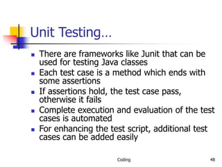 Coding 48
Unit Testing…
 There are frameworks like Junit that can be
used for testing Java classes
 Each test case is a method which ends with
some assertions
 If assertions hold, the test case pass,
otherwise it fails
 Complete execution and evaluation of the test
cases is automated
 For enhancing the test script, additional test
cases can be added easily
 