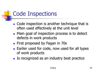 Coding 49
Code Inspections
 Code inspection is another technique that is
often used effectively at the unit level
 Main goal of inspection process is to detect
defects in work products
 First proposed by Fagan in 70s
 Earlier used for code, now used for all types
of work products
 Is recognized as an industry best practice
 