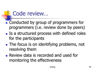 Coding 50
Code review…
 Conducted by group of programmers for
programmers (i.e. review done by peers)
 Is a structured process with defined roles
for the participants
 The focus is on identifying problems, not
resolving them
 Review data is recorded and used for
monitoring the effectiveness
 