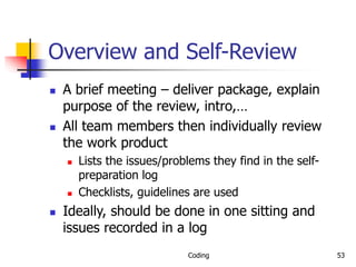Coding 53
Overview and Self-Review
 A brief meeting – deliver package, explain
purpose of the review, intro,…
 All team members then individually review
the work product
 Lists the issues/problems they find in the self-
preparation log
 Checklists, guidelines are used
 Ideally, should be done in one sitting and
issues recorded in a log
 