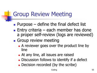 Coding 55
Group Review Meeting
 Purpose – define the final defect list
 Entry criteria – each member has done
a proper self-review (logs are reviewed)
 Group review meeting
 A reviewer goes over the product line by
line
 At any line, all issues are raised
 Discussion follows to identify if a defect
 Decision recorded (by the scribe)
 