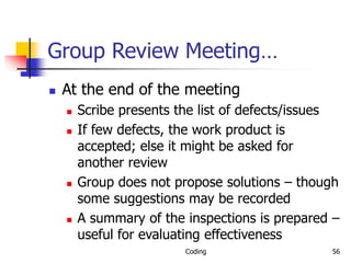 Coding 56
Group Review Meeting…
 At the end of the meeting
 Scribe presents the list of defects/issues
 If few defects, the work product is
accepted; else it might be asked for
another review
 Group does not propose solutions – though
some suggestions may be recorded
 A summary of the inspections is prepared –
useful for evaluating effectiveness
 