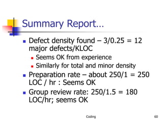 Coding 60
Summary Report…
 Defect density found – 3/0.25 = 12
major defects/KLOC
 Seems OK from experience
 Similarly for total and minor density
 Preparation rate – about 250/1 = 250
LOC / hr : Seems OK
 Group review rate: 250/1.5 = 180
LOC/hr; seems OK
 