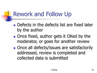 Coding 61
Rework and Follow Up
 Defects in the defects list are fixed later
by the author
 Once fixed, author gets it OKed by the
moderator, or goes for another review
 Once all defects/issues are satisfactorily
addressed, review is completed and
collected data is submitted
 