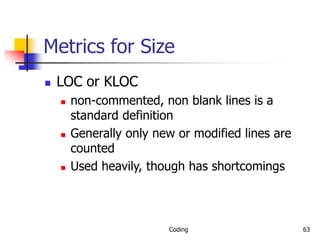 Coding 63
Metrics for Size
 LOC or KLOC
 non-commented, non blank lines is a
standard definition
 Generally only new or modified lines are
counted
 Used heavily, though has shortcomings
 