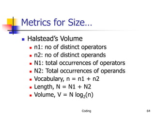 Coding 64
Metrics for Size…
 Halstead’s Volume
 n1: no of distinct operators
 n2: no of distinct operands
 N1: total occurrences of operators
 N2: Total occurrences of operands
 Vocabulary, n = n1 + n2
 Length, N = N1 + N2
 Volume, V = N log2(n)
 